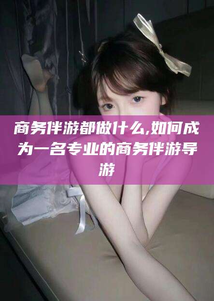 拉萨商务伴游都做什么,如何成为一名专业的商务伴游导游