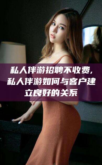 拉萨私人伴游招聘不收费,私人伴游如何与客户建立良好的关系