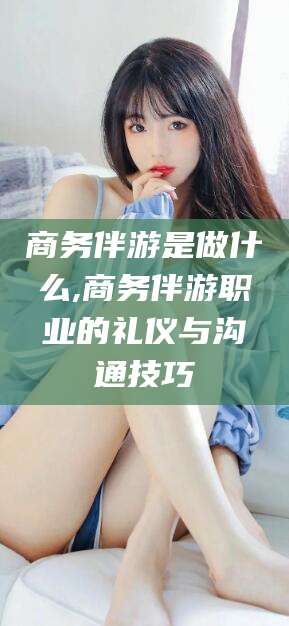 拉萨商务伴游是做什么,商务伴游职业的礼仪与沟通技巧