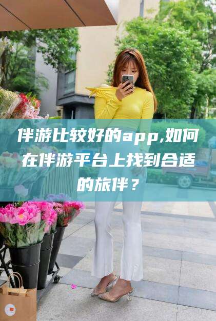 拉萨伴游比较好的app,如何在伴游平台上找到合适的旅伴？