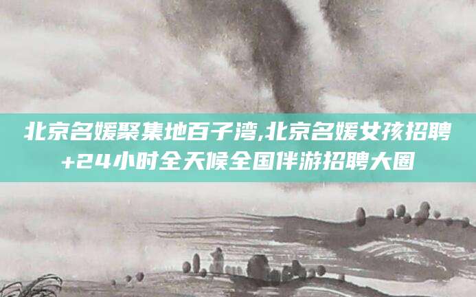 拉萨北京名媛聚集地百子湾,北京名媛女孩招聘+24小时全天候全国伴游招聘大圈