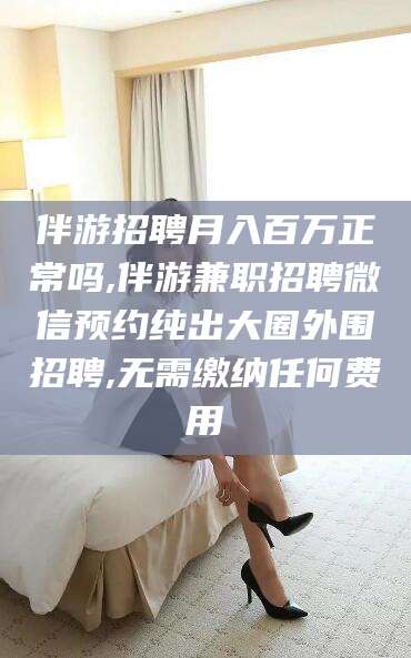 拉萨伴游招聘月入百万正常吗,伴游兼职招聘微信预约纯出大圈外围招聘,无需缴纳任何费用