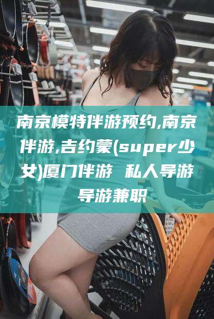 拉萨南京模特伴游预约,南京伴游,吉约蒙(super少女)厦门伴游 私人导游 导游兼职