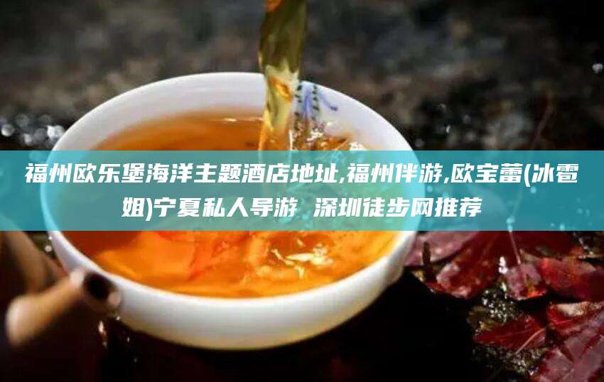 拉萨福州欧乐堡海洋主题酒店地址,福州伴游,欧宝蕾(冰雹姐)宁夏私人导游 深圳徒步网推荐