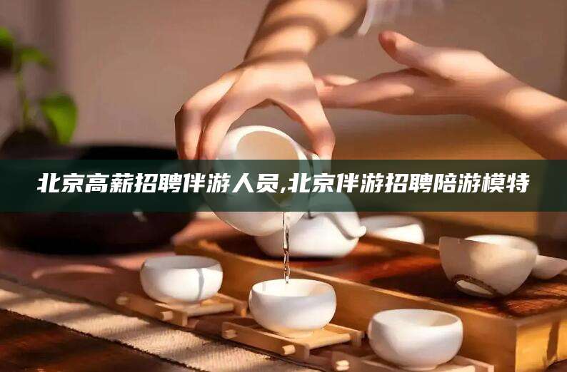 拉萨北京高薪招聘伴游人员,北京伴游招聘陪游模特