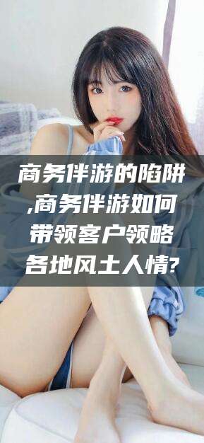 拉萨商务伴游的陷阱,商务伴游如何带领客户领略各地风土人情?