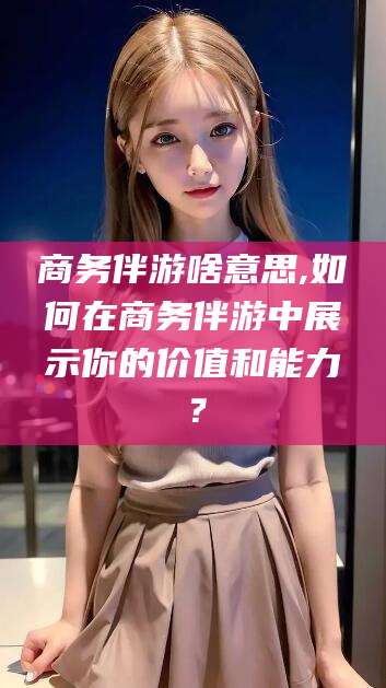 拉萨商务伴游啥意思,如何在商务伴游中展示你的价值和能力？