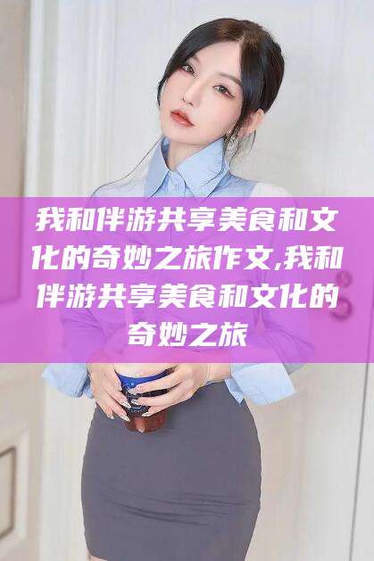 拉萨我和伴游共享美食和文化的奇妙之旅作文,我和伴游共享美食和文化的奇妙之旅