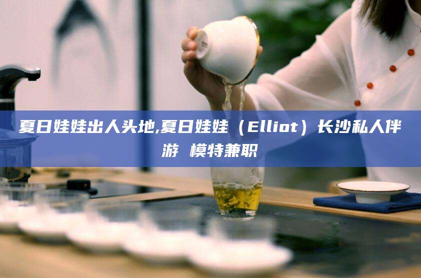 拉萨夏日娃娃出人头地,夏日娃娃（Elliot）长沙私人伴游 模特兼职