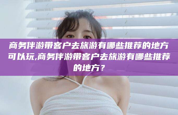 拉萨商务伴游带客户去旅游有哪些推荐的地方可以玩,商务伴游带客户去旅游有哪些推荐的地方？