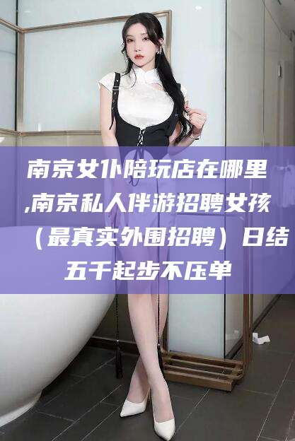 拉萨南京女仆陪玩店在哪里,南京私人伴游招聘女孩（最真实外围招聘）日结五千起步不压单