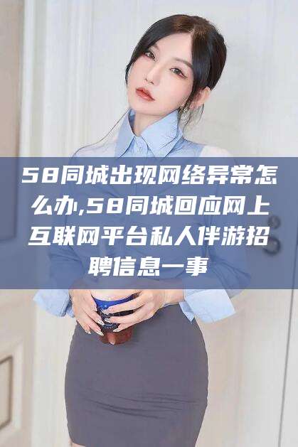 拉萨58同城出现网络异常怎么办,58同城回应网上互联网平台私人伴游招聘信息一事
