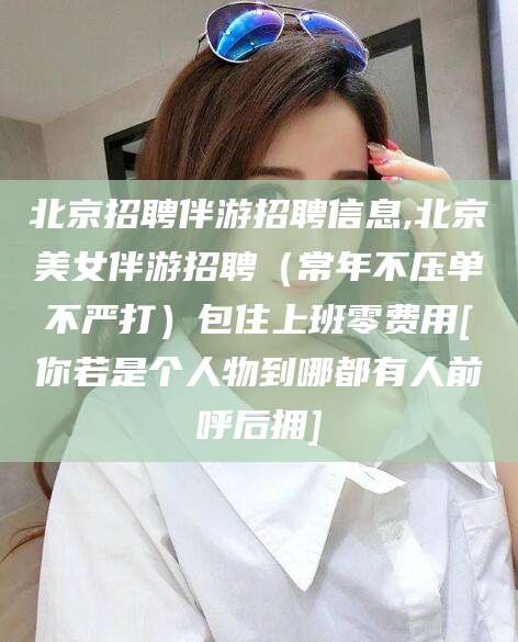 拉萨北京招聘伴游招聘信息,北京美女伴游招聘（常年不压单不严打）包住上班零费用[你若是个人物到哪都有人前呼后拥]
