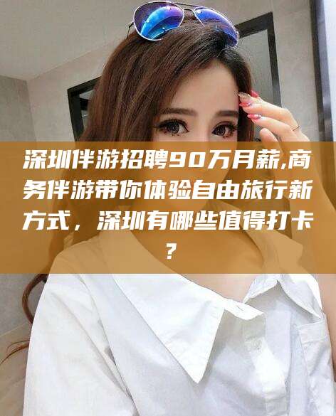 拉萨深圳伴游招聘90万月薪,商务伴游带你体验自由旅行新方式，深圳有哪些值得打卡？