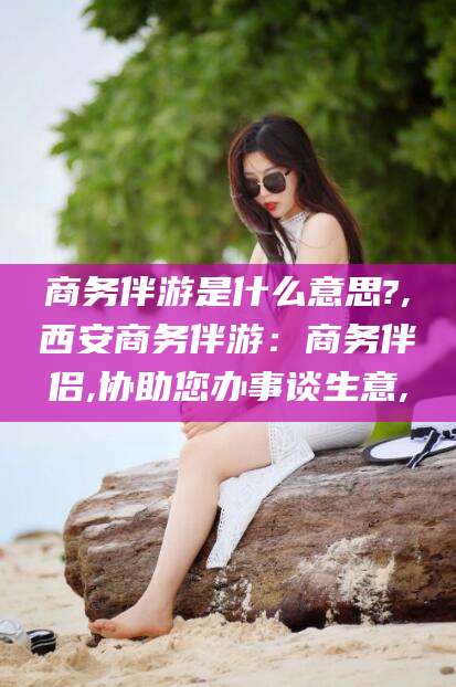 拉萨商务伴游是什么意思?,西安商务伴游：商务伴侣,协助您办事谈生意,