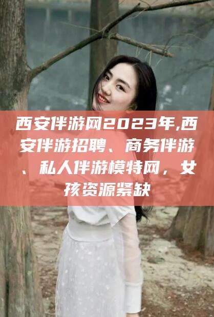 拉萨西安伴游网2023年,西安伴游招聘、商务伴游、私人伴游模特网，女孩资源紧缺