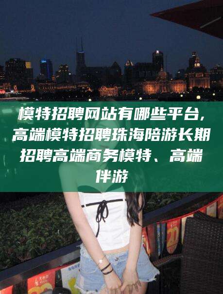 拉萨模特招聘网站有哪些平台,高端模特招聘珠海陪游长期招聘高端商务模特、高端伴游
