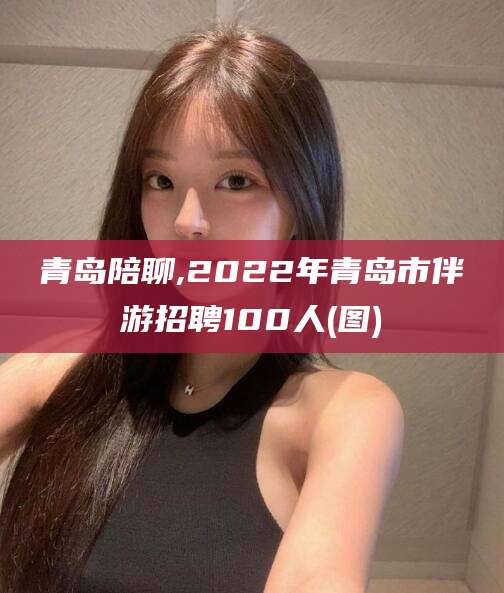 拉萨青岛陪聊,2022年青岛市伴游招聘100人(图)