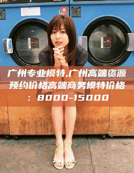 拉萨广州专业模特,广州高端资源预约价格高端商务模特价格：8000-15000