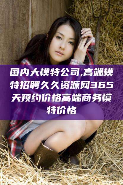 拉萨国内大模特公司,高端模特招聘久久资源网365天预约价格高端商务模特价格
