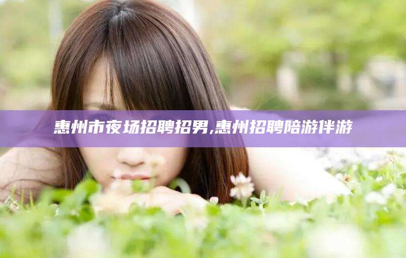 拉萨惠州市夜场招聘招男,惠州招聘陪游伴游
