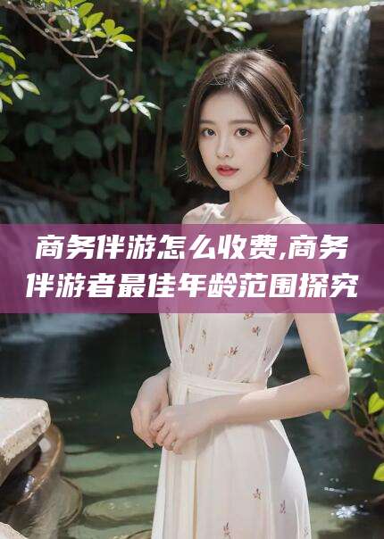 拉萨商务伴游怎么收费,商务伴游者最佳年龄范围探究