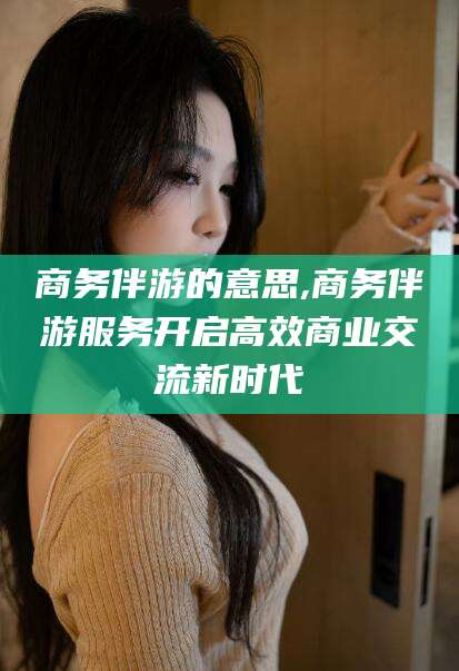 拉萨商务伴游的意思,商务伴游服务开启高效商业交流新时代