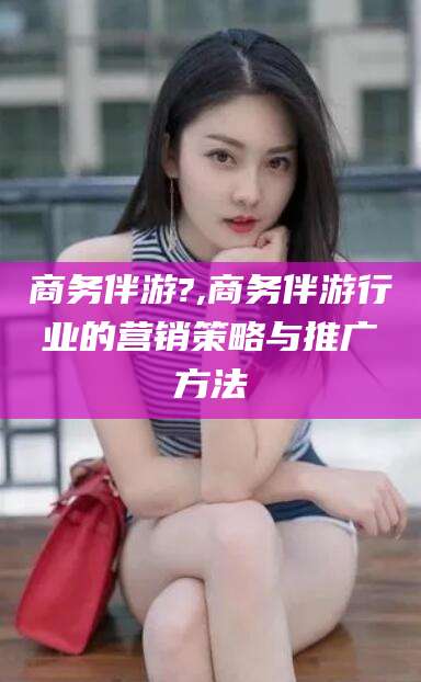 拉萨商务伴游?,商务伴游行业的营销策略与推广方法